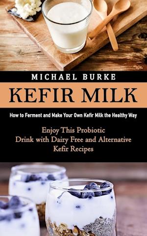 Kefir Milk - How to Ferment and Make Your Own Kefir Milk the Healthy Way (Enjoy This Probiotic Drink with Dairy Free and Alternative Kefir Recipes) - Af Michael Burke